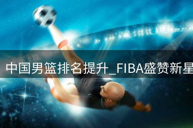 中国男篮排名提升 FIBA盛赞新星杨瀚森表现