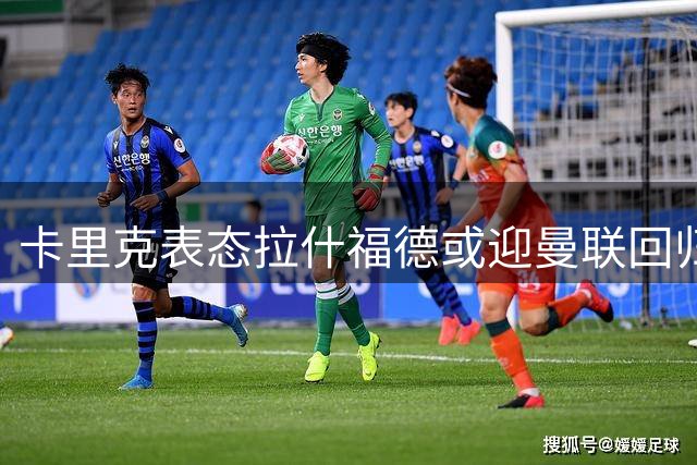 卡里克表态拉什福德或迎曼联回归 季前赛有望对决旧帅