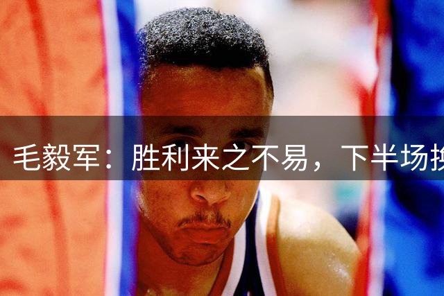 毛毅军：胜利来之不易，下半场换上徐皓阳原本就是我们的赛前计划