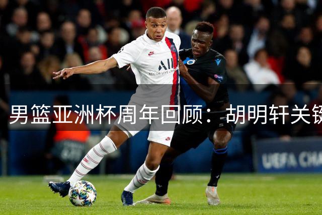男篮亚洲杯周年回顾：胡明轩关键球失手 赵睿正值当打之年却缺席