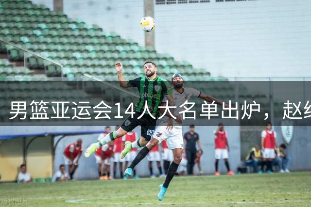 男篮亚运会14人大名单出炉，赵继伟意外缺席，杨瀚森回NBA，夺冠恐难了