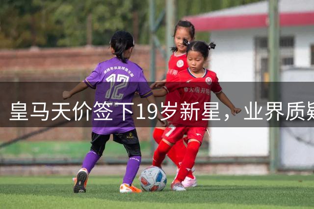 皇马天价签下19岁新星，业界质疑转会市场泡沫化