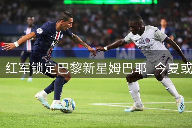 红军锁定巴黎新星姆巴耶 今夏或低价引进塞内加尔天才边锋