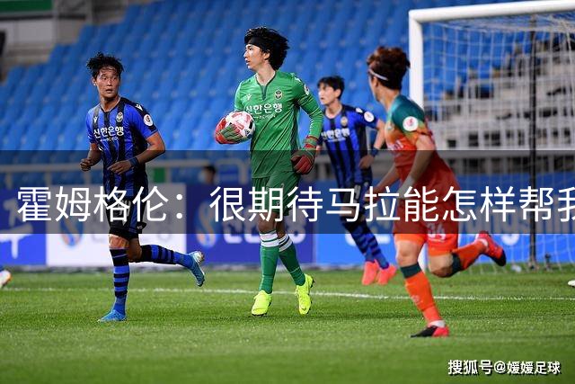霍姆格伦：很期待马拉能怎样帮我们 拒绝回答联盟五大内线都有谁