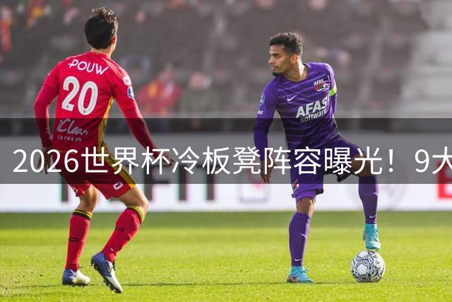 2026世界杯冷板凳阵容曝光！9大豪门球星竟零分钟登场